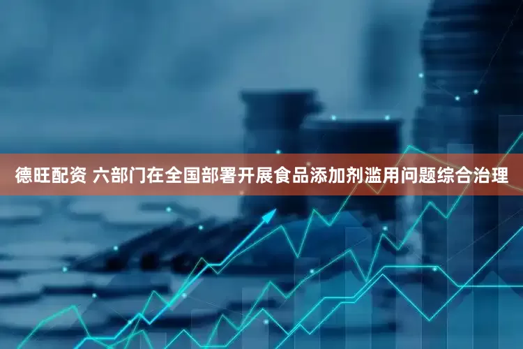 德旺配资 六部门在全国部署开展食品添加剂滥用问题综合治理