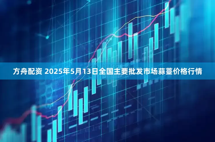 方舟配资 2025年5月13日全国主要批发市场蒜薹价格行情