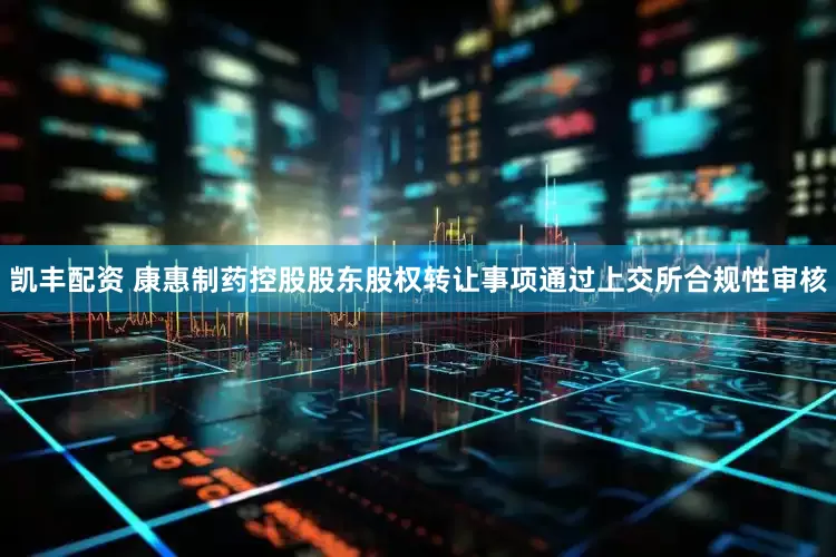 凯丰配资 康惠制药控股股东股权转让事项通过上交所合规性审核