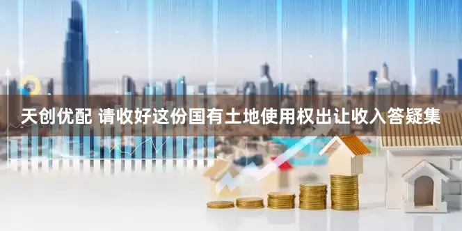 天创优配 请收好这份国有土地使用权出让收入答疑集