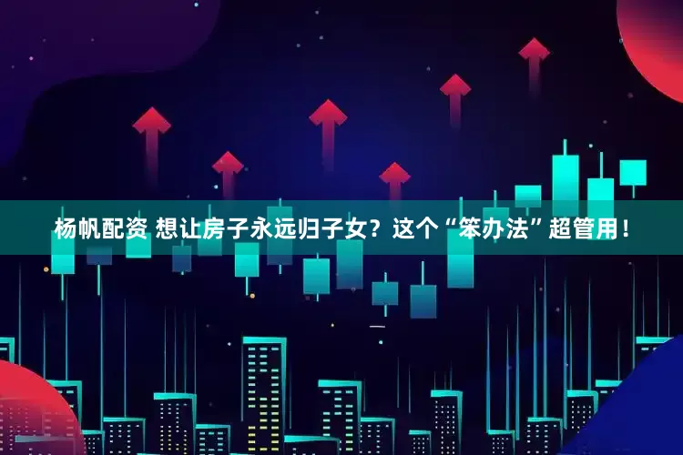 杨帆配资 想让房子永远归子女？这个“笨办法”超管用！