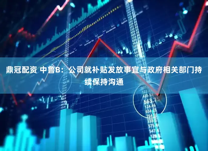 鼎冠配资 中鲁B：公司就补贴发放事宜与政府相关部门持续保持沟通