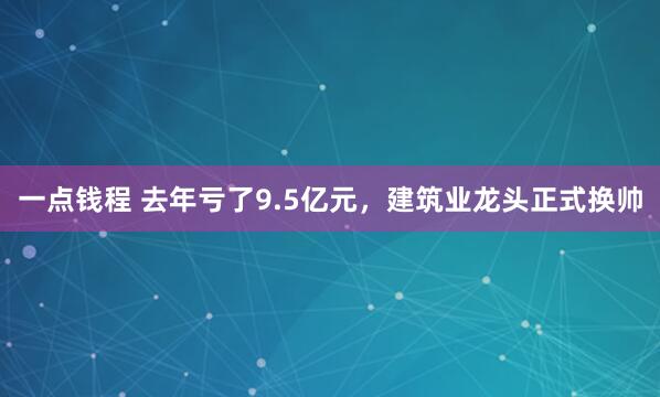 一点钱程 去年亏了9.5亿元，建筑业龙头正式换帅