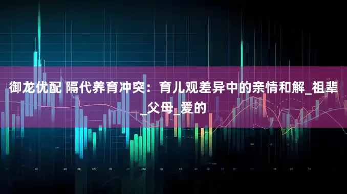 御龙优配 隔代养育冲突：育儿观差异中的亲情和解_祖辈_父母_爱的