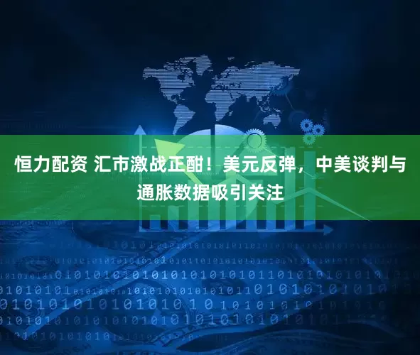 恒力配资 汇市激战正酣！美元反弹，中美谈判与通胀数据吸引关注