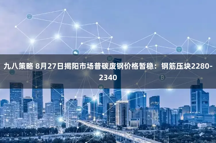 九八策略 8月27日揭阳市场普碳废钢价格暂稳：钢筋压块2280-2340