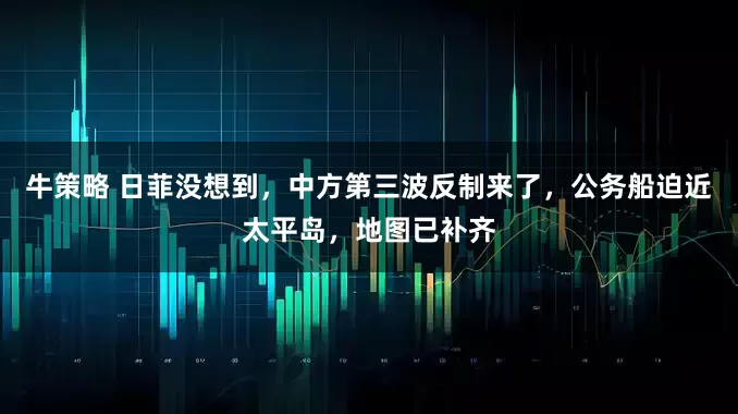 牛策略 日菲没想到，中方第三波反制来了，公务船迫近太平岛，地图已补齐