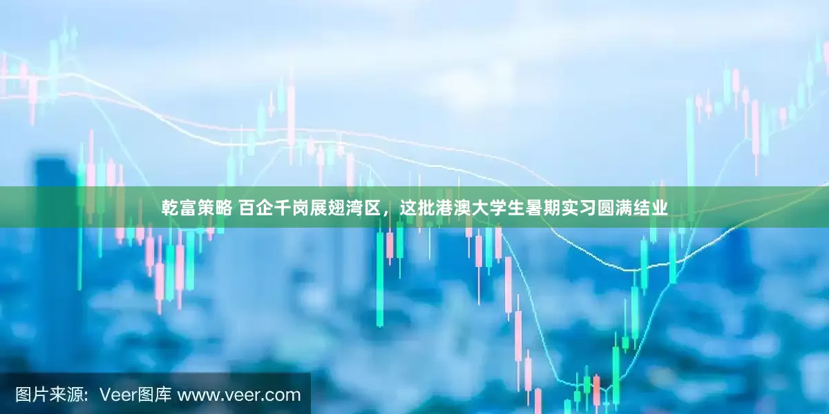 乾富策略 百企千岗展翅湾区，这批港澳大学生暑期实习圆满结业